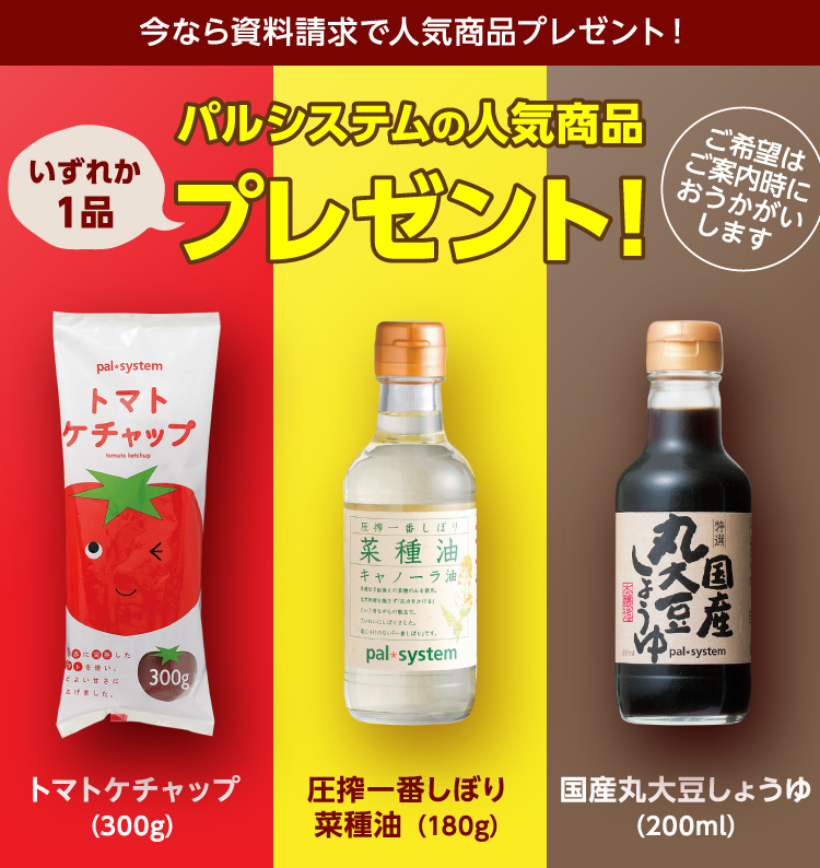 今なら資料請求で人気商品プレゼント！　パルシステムの人気商品いずれか１品プレゼント！　ご希望はご案内時におうかがいします　トマトケチャップ（300g）　圧搾一番しぼり菜種油（180g）　国産丸大豆しょうゆ（200ml）　※画像はすべてイメージです