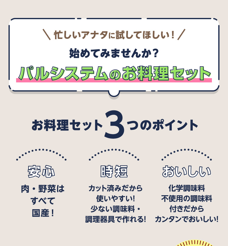 忙しいアナタに試してほしい！始めてみませんか？パルシステムのお料理セット　お料理セット３つのポイント　安心　肉・野菜はすべて国産！　時短　カット済みだから使いやすい！少ない調味料・調理器具で作れる！　おいしい　化学調味料不使用の調味料付きだからカンタンでおいしい！
